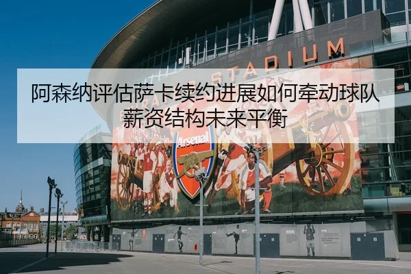 阿森纳评估萨卡续约进展如何牵动球队薪资结构未来平衡