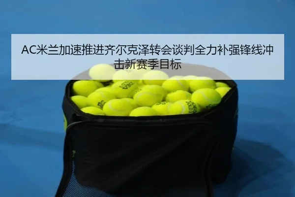 AC米兰加速推进齐尔克泽转会谈判全力补强锋线冲击新赛季目标