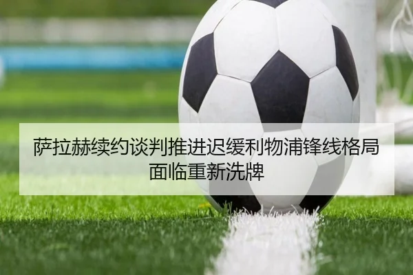 萨拉赫续约谈判推进迟缓利物浦锋线格局面临重新洗牌